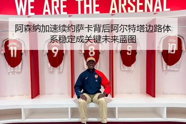 阿森纳加速续约萨卡背后阿尔特塔边路体系稳定成关键未来蓝图