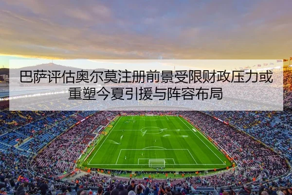 巴萨评估奥尔莫注册前景受限财政压力或重塑今夏引援与阵容布局（kaiyuan）