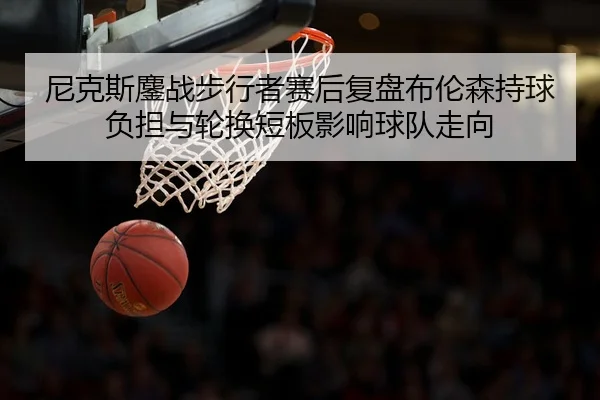 尼克斯鏖战步行者赛后复盘布伦森持球负担与轮换短板影响球队走向