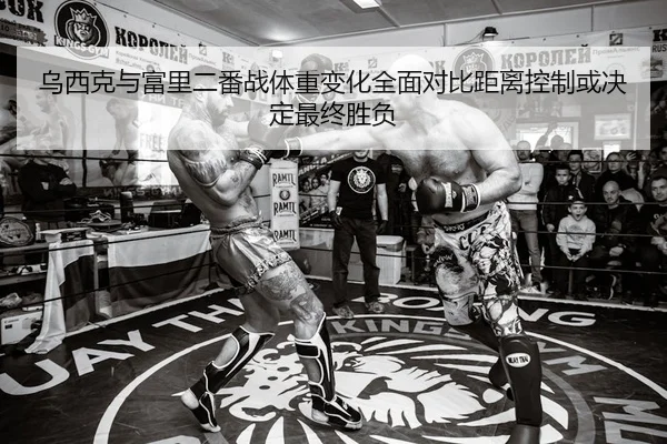乌西克与富里二番战体重变化全面对比距离控制或决定最终胜负